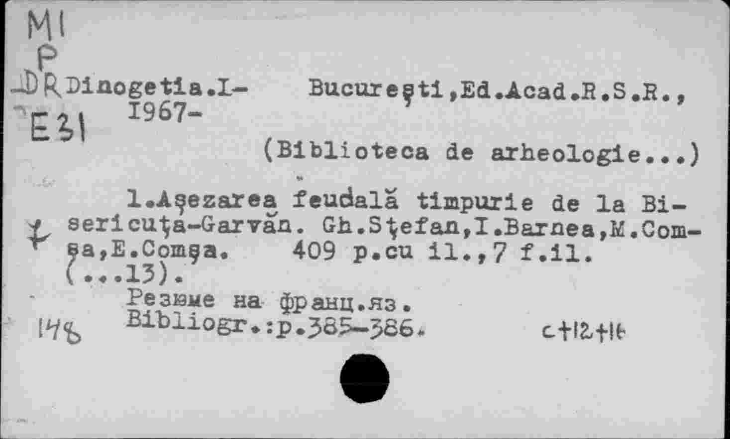 ﻿мі
P
JjRDinogetla.L-	Bucureçtl,Ed.Acad.B.S.В.,
-Ei| 1967-
(Biblioteca de arheologie.••)
l.A^ezarea feudala timpurie de la Bi-■f serlcu-Ça-Garvaa. Gh.Stefan,I.Barnea,К.Com-sa,E.Comça. 409 p.cu 11.,7 f.il. (...13).
Резиме на франц.яз.
Bibliogr.:p.3öS-586> с-ІЗДЬ